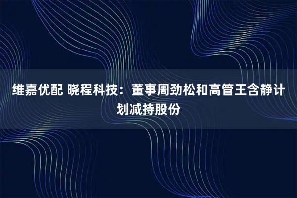 维嘉优配 晓程科技：董事周劲松和高管王含静计划减持股份