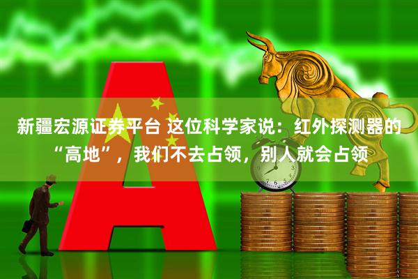 新疆宏源证券平台 这位科学家说：红外探测器的“高地”，我们不去占领，别人就会占领