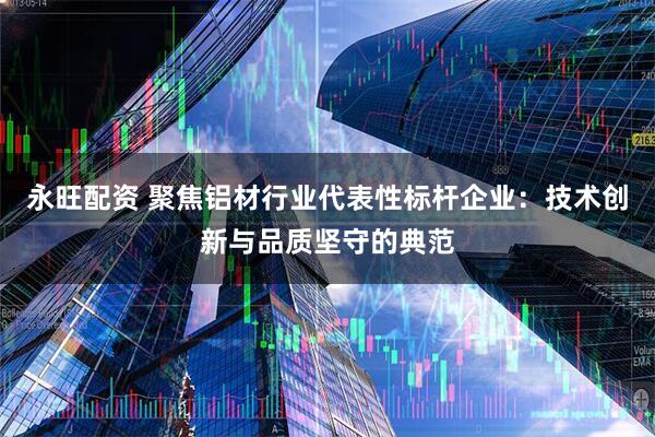 永旺配资 聚焦铝材行业代表性标杆企业：技术创新与品质坚守的典范
