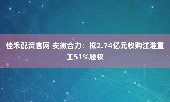 佳禾配资官网 安徽合力：拟2.74亿元收购江淮重工51%股权