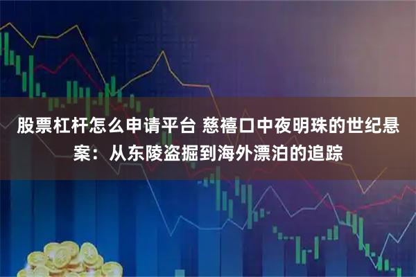 股票杠杆怎么申请平台 慈禧口中夜明珠的世纪悬案：从东陵盗掘到海外漂泊的追踪