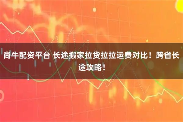 尚牛配资平台 长途搬家拉货拉拉运费对比！跨省长途攻略！