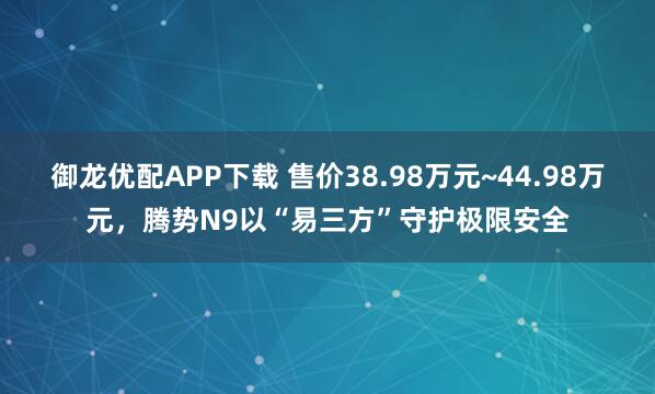 御龙优配APP下载 售价38.98万元~44.98万元，腾势N9以“易三方”守护极限安全