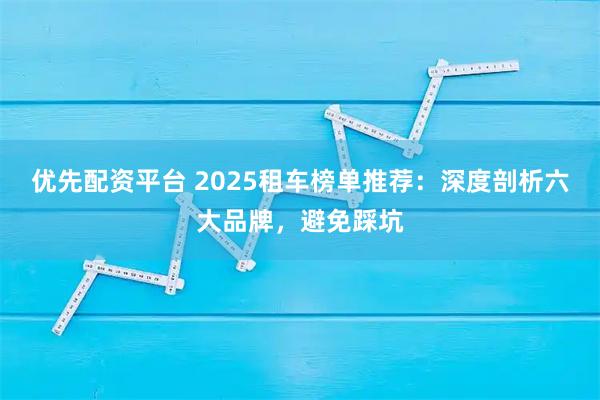 优先配资平台 2025租车榜单推荐：深度剖析六大品牌，避免踩坑