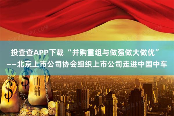 投查查APP下载 “并购重组与做强做大做优” ——北京上市公司协会组织上市公司走进中国中车