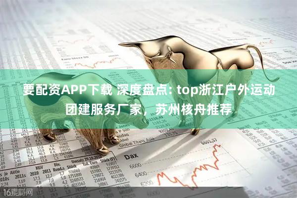 要配资APP下载 深度盘点: top浙江户外运动团建服务厂家，苏州核舟推荐
