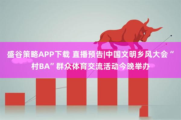 盛谷策略APP下载 直播预告|中国文明乡风大会“村BA”群众体育交流活动今晚举办