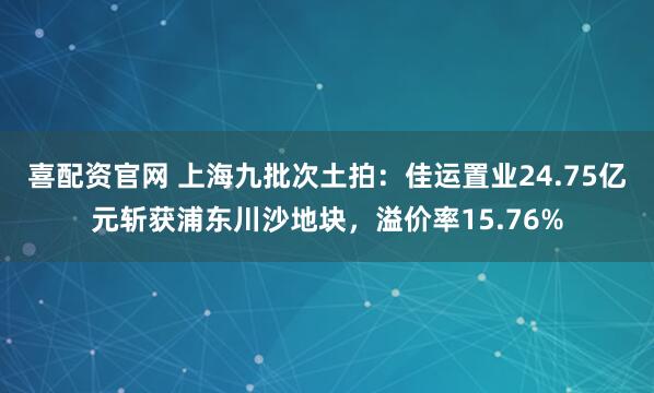 喜配资官网 上海九批次土拍：佳运置业24.75亿元斩获浦东川沙地块，溢价率15.76%
