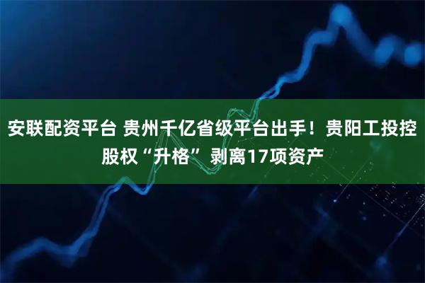安联配资平台 贵州千亿省级平台出手！贵阳工投控股权“升格” 剥离17项资产