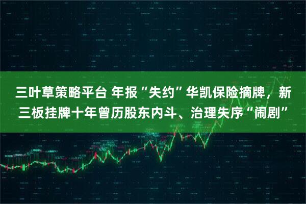 三叶草策略平台 年报“失约”华凯保险摘牌，新三板挂牌十年曾历股东内斗、治理失序“闹剧”