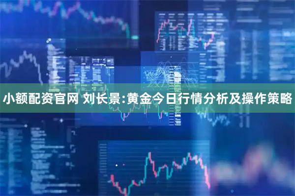 小额配资官网 刘长景:黄金今日行情分析及操作策略