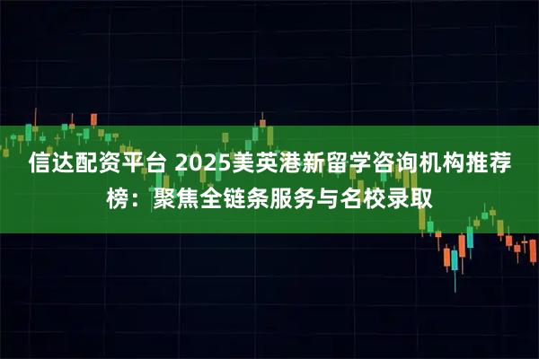 信达配资平台 2025美英港新留学咨询机构推荐榜：聚焦全链条服务与名校录取