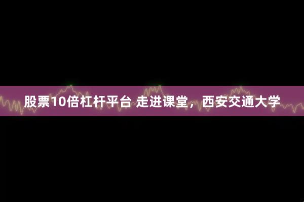 股票10倍杠杆平台 走进课堂，西安交通大学