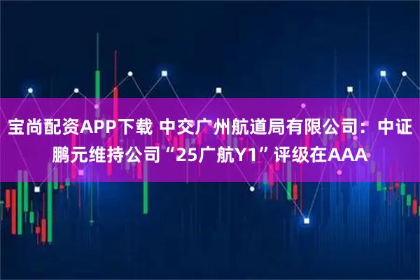 宝尚配资APP下载 中交广州航道局有限公司：中证鹏元维持公司“25广航Y1”评级在AAA