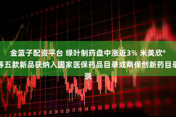 金篮子配资平台 绿叶制药盘中涨近3% 米美欣®等五款新品获纳入国家医保药品目录或商保创新药目录