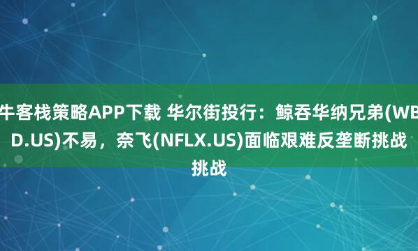 牛客栈策略APP下载 华尔街投行：鲸吞华纳兄弟(WBD.US)不易，奈飞(NFLX.US)面临艰难反垄断挑战