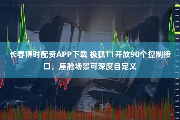 长春博时配资APP下载 极狐T1开放90个控制接口，座舱场景可深度自定义