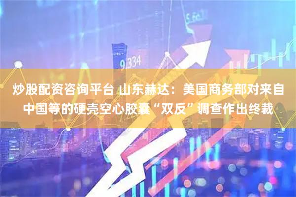 炒股配资咨询平台 山东赫达：美国商务部对来自中国等的硬壳空心胶囊“双反”调查作出终裁
