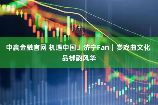 中赢金融官网 机遇中国・济宁Fan｜赏戏曲文化 品梆韵风华