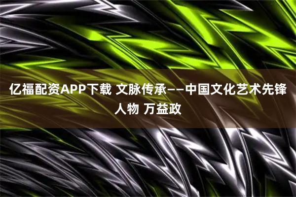 亿福配资APP下载 文脉传承——中国文化艺术先锋人物 万益政