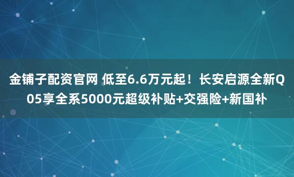 金铺子配资官网 低至6.6万元起！长安启源全新Q05享全系5000元超级补贴+交强险+新国补