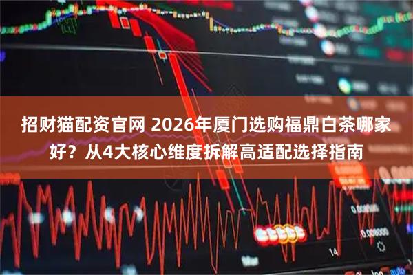 招财猫配资官网 2026年厦门选购福鼎白茶哪家好？从4大核心维度拆解高适配选择指南