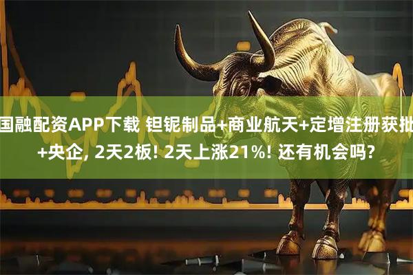 国融配资APP下载 钽铌制品+商业航天+定增注册获批+央企, 2天2板! 2天上涨21%! 还有机会吗?